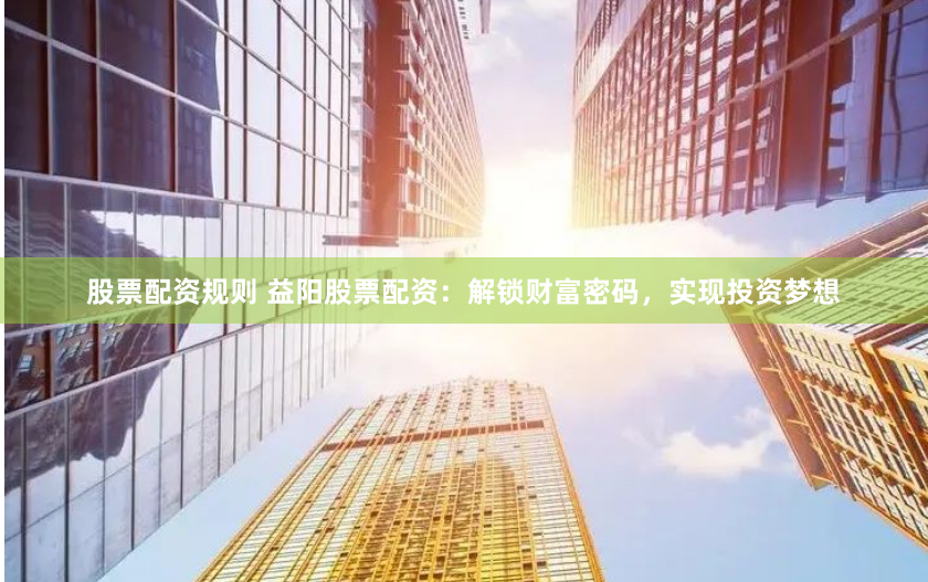 股票配资规则 益阳股票配资：解锁财富密码，实现投资梦想