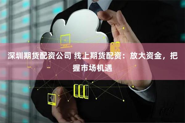 深圳期货配资公司 线上期货配资：放大资金，把握市场机遇