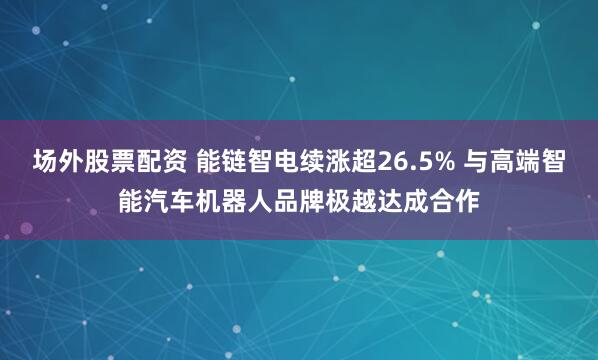 场外股票配资 能链智电续涨超26.5% 与高端智能汽车机器人品牌极越达成合作