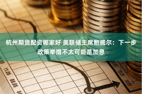 杭州期货配资哪家好 美联储主席鲍威尔：下一步政策举措不太可能是加息
