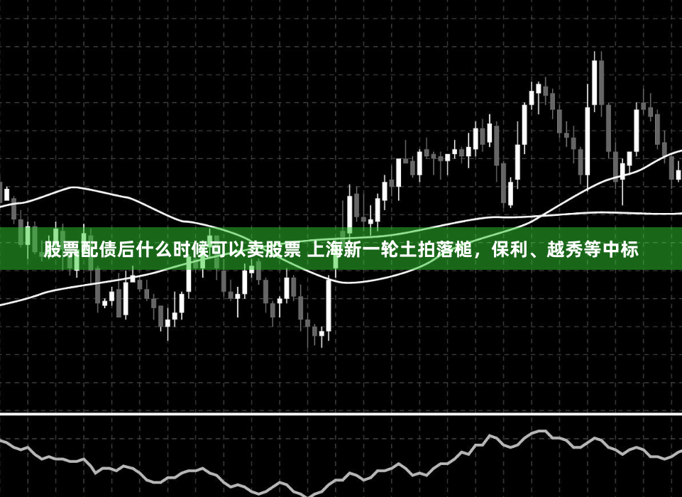 股票配债后什么时候可以卖股票 上海新一轮土拍落槌，保利、越秀等中标