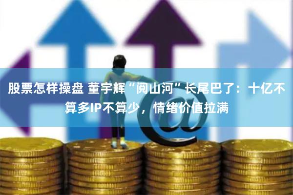 股票怎样操盘 董宇辉“阅山河”长尾巴了：十亿不算多IP不算少，情绪价值拉满