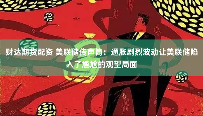 财达期货配资 美联储传声筒：通胀剧烈波动让美联储陷入了尴尬的观望局面
