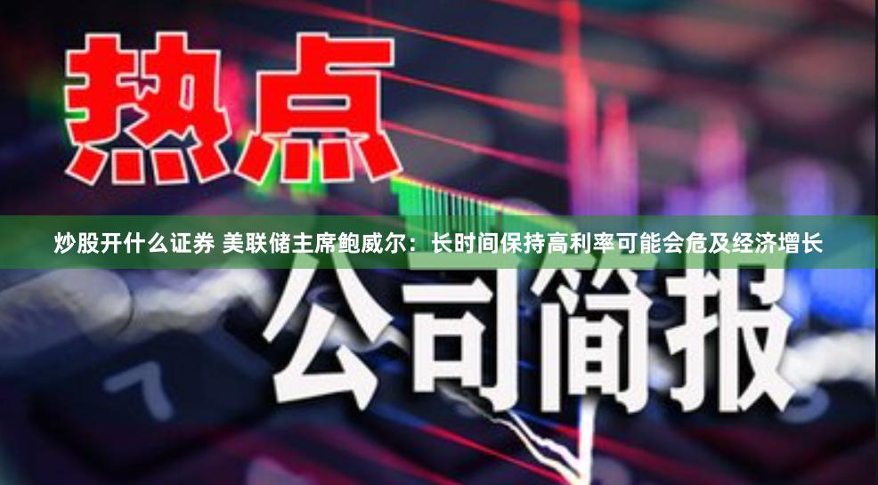 炒股开什么证券 美联储主席鲍威尔：长时间保持高利率可能会危及经济增长