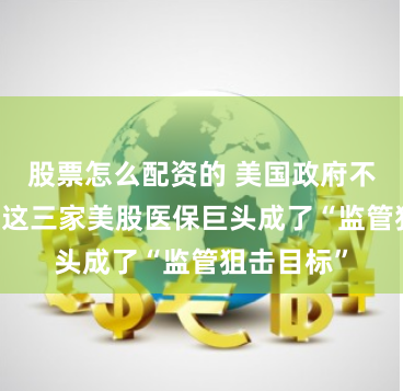 股票怎么配资的 美国政府不满高药价 这三家美股医保巨头成了“监管狙击目标”