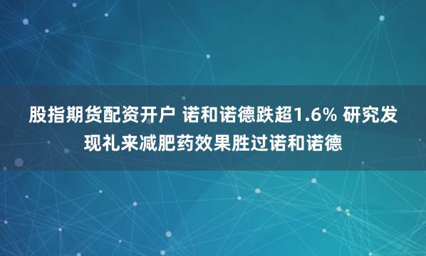 股指期货配资开户 诺和诺德跌超1.6% 研究发现礼来减肥药效果胜过诺和诺德