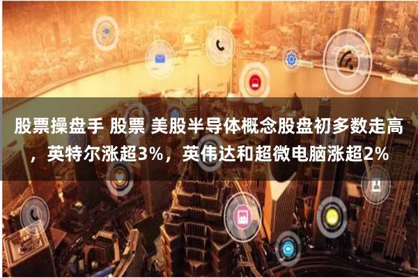 股票操盘手 股票 美股半导体概念股盘初多数走高，英特尔涨超3%，英伟达和超微电脑涨超2%