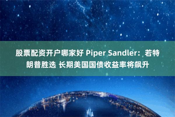 股票配资开户哪家好 Piper Sandler：若特朗普胜选 长期美国国债收益率将飙升