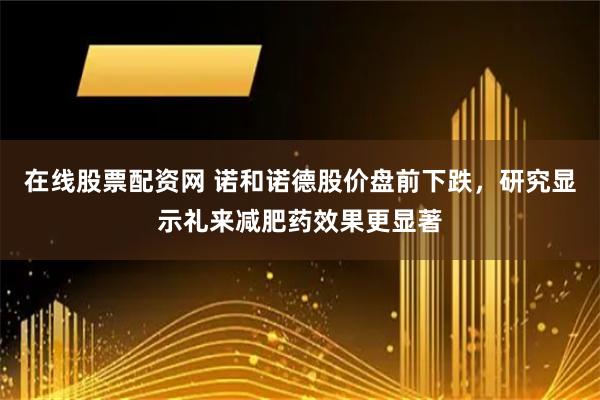 在线股票配资网 诺和诺德股价盘前下跌，研究显示礼来减肥药效果更显著