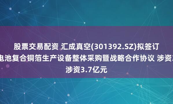 股票交易配资 汇成真空(301392.SZ)拟签订高端锂电池复合铜箔生产设备整体采购暨战略合作协议 涉资3.7亿元