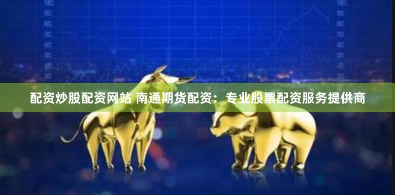 配资炒股配资网站 南通期货配资：专业股票配资服务提供商