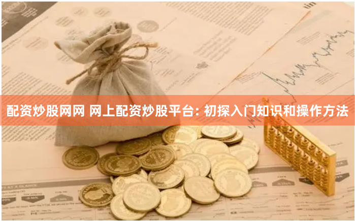 配资炒股网网 网上配资炒股平台: 初探入门知识和操作方法