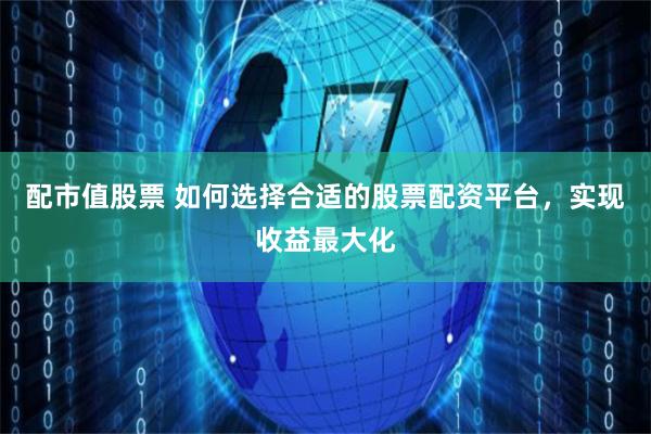 配市值股票 如何选择合适的股票配资平台，实现收益最大化