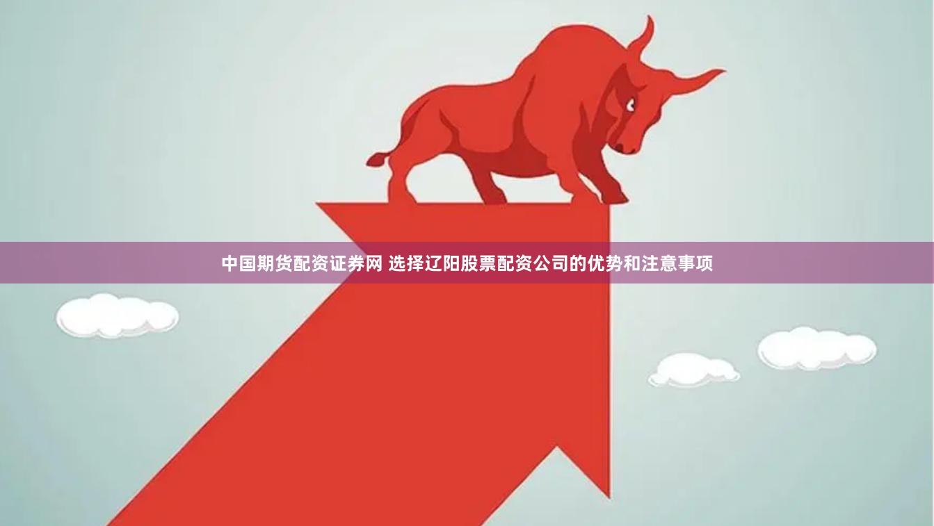 中国期货配资证券网 选择辽阳股票配资公司的优势和注意事项