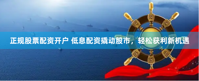 正规股票配资开户 低息配资撬动股市，轻松获利新机遇