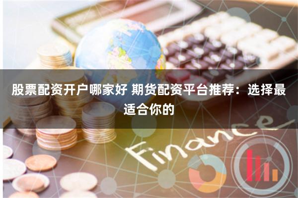 股票配资开户哪家好 期货配资平台推荐：选择最适合你的