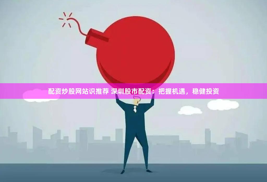 配资炒股网站识推荐 深圳股市配资：把握机遇，稳健投资