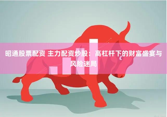 昭通股票配资 主力配资炒股：高杠杆下的财富盛宴与风险迷局