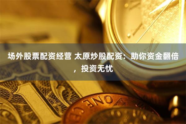 场外股票配资经营 太原炒股配资：助你资金翻倍，投资无忧