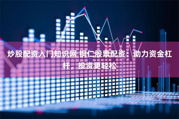 炒股配资入门知识网 铜仁股票配资：助力资金杠杆，投资更轻松