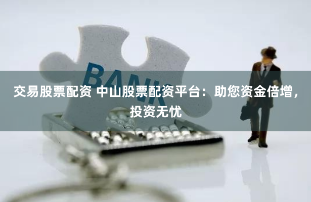 交易股票配资 中山股票配资平台：助您资金倍增，投资无忧