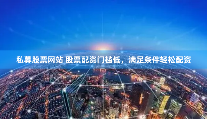 私募股票网站 股票配资门槛低，满足条件轻松配资