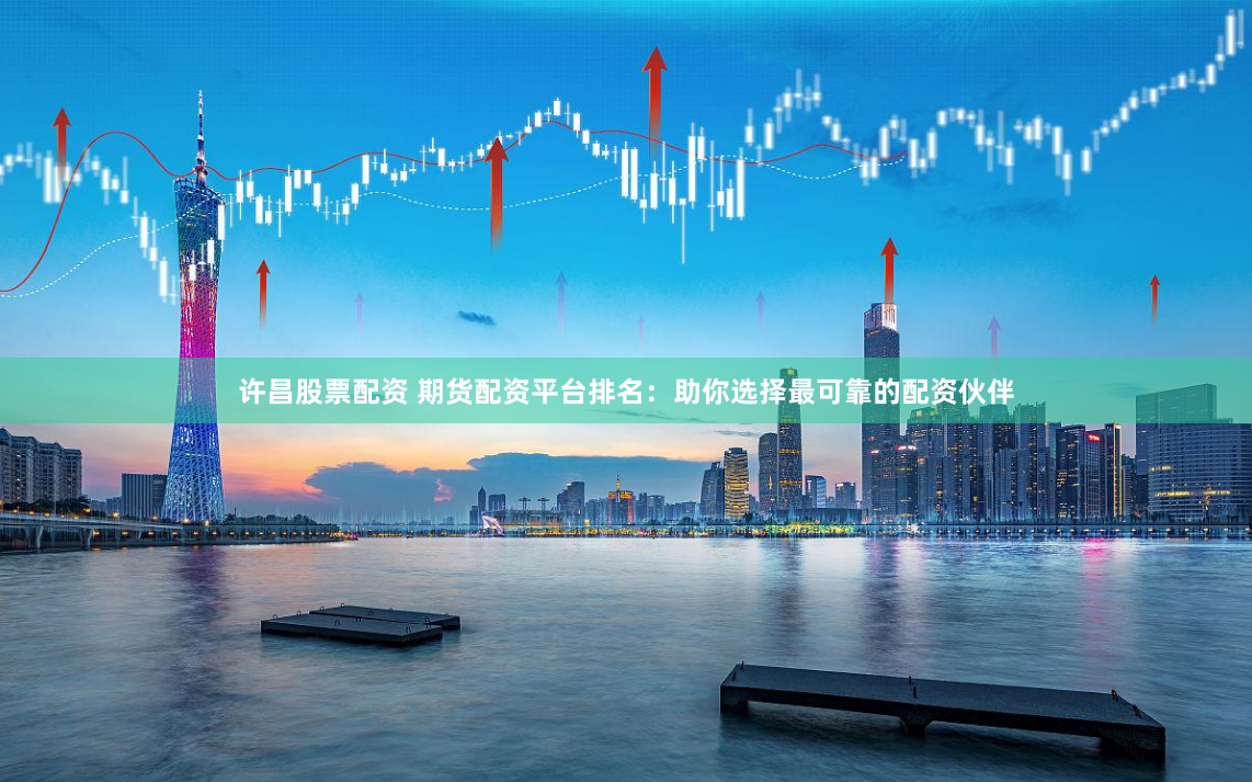许昌股票配资 期货配资平台排名：助你选择最可靠的配资伙伴
