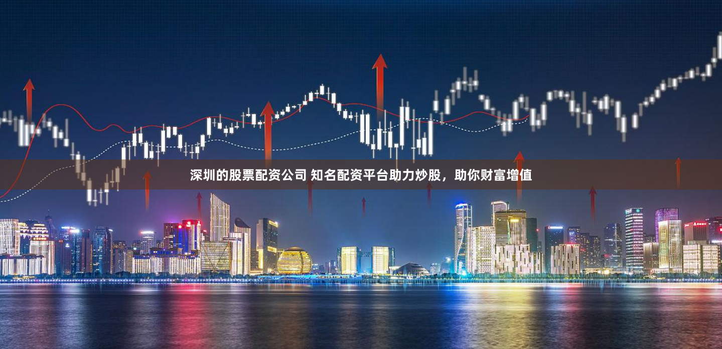 深圳的股票配资公司 知名配资平台助力炒股，助你财富增值