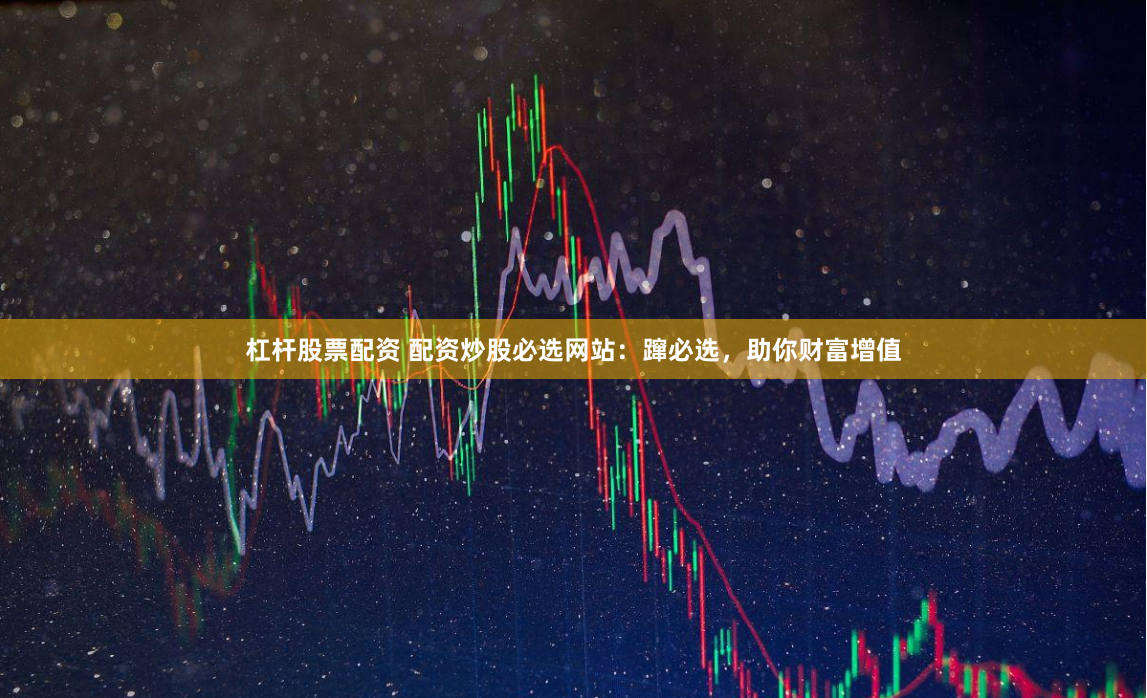 杠杆股票配资 配资炒股必选网站：蹿必选，助你财富增值