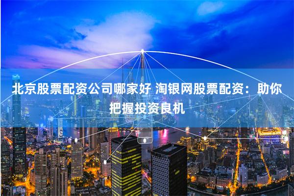 北京股票配资公司哪家好 淘银网股票配资：助你把握投资良机