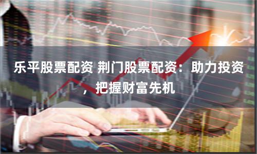 乐平股票配资 荆门股票配资：助力投资，把握财富先机