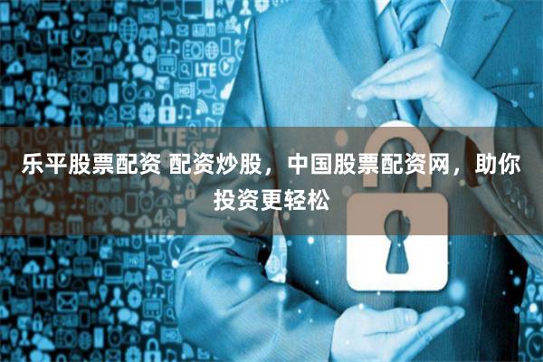 乐平股票配资 配资炒股，中国股票配资网，助你投资更轻松