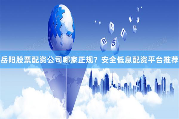 岳阳股票配资公司哪家正规？安全低息配资平台推荐